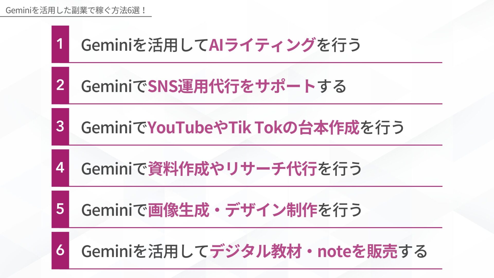 Geminiを活用した副業で稼ぐ方法6選！：1.Geminiを活用してAIライティングを行う、2.GeminiでSNS運用代行をサポートする、3.GeminiでYouTubeやTik Tokの台本作成を行う、4.Geminiで資料作成やリサーチ代行を行う、5.Geminiで画像生成・デザイン制作を行う、6.Geminiを活用してデジタル教材・noteを販売する