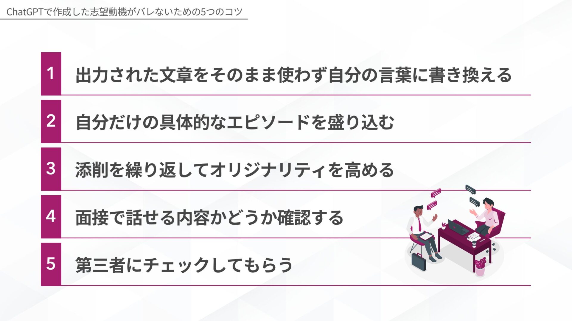ChatGPTで作成した志望動機がバレないための5つのコツ：1.出力された文章をそのまま使わず自分の言葉に書き換える、2.自分だけの具体的なエピソードを盛り込む、3.添削を繰り返してオリジナリティを高める、4.面接で話せる内容かどうか確認する、5.第三者にチェックしてもらう