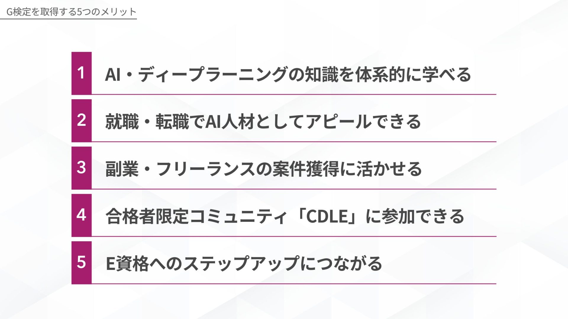 G検定を取得する5つのメリット1:AI・ディープラーニングの知識を体系的に学べる、2:就職・転職でAI人材としてアピールできる、3:副業・フリーランスの案件獲得に活かせる、4:合格者限定コミュニティ「CDLE」に参加できる、5:E資格へのステップアップにつながる