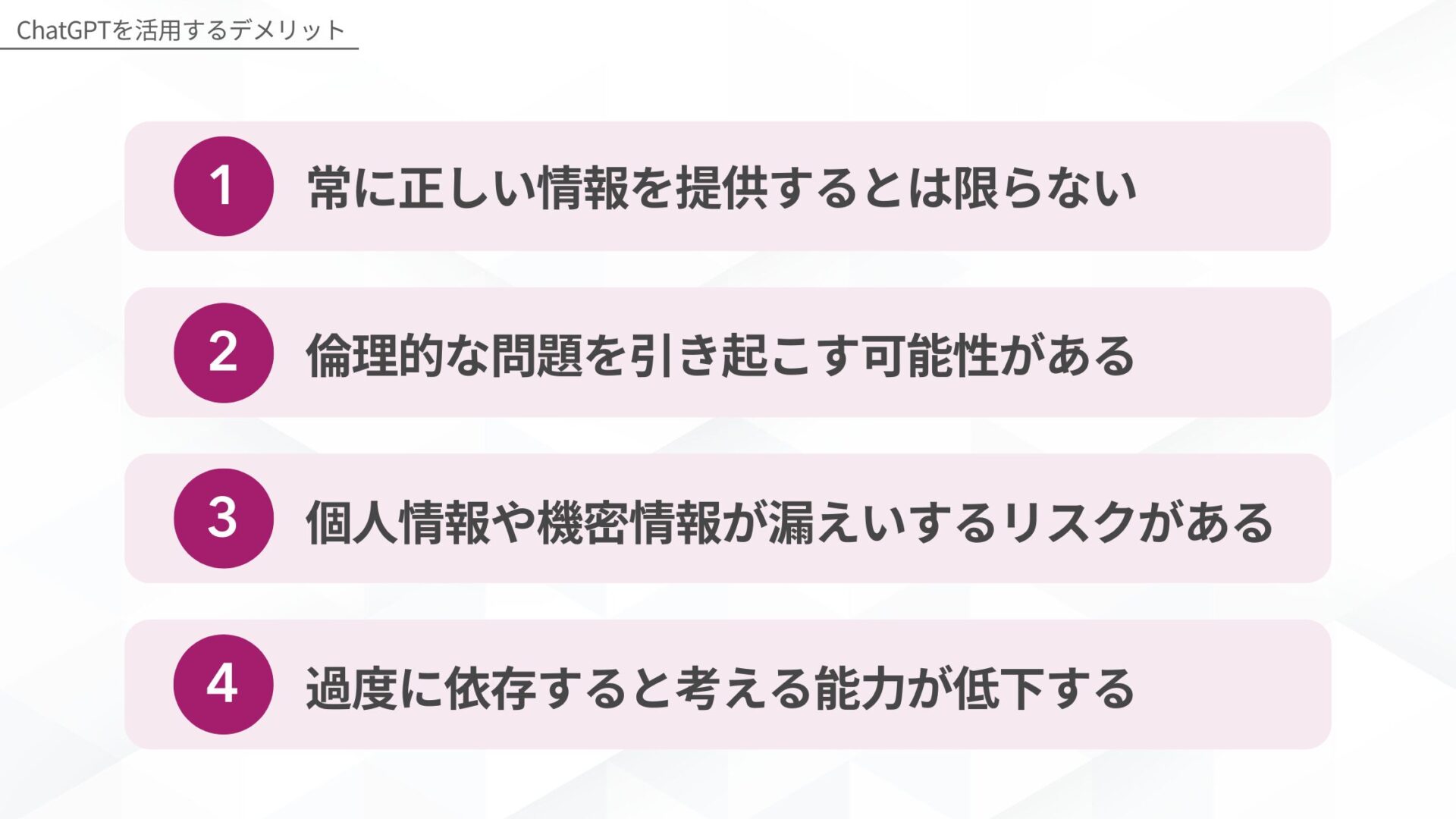 ChatGPTを活用するデメリット：1.常に正しい情報を提供するとは限らない、2.倫理的な問題を引き起こす可能性がある、3.個人情報や機密情報が漏えいするリスクがある、4.過度に依存すると考える能力が低下する