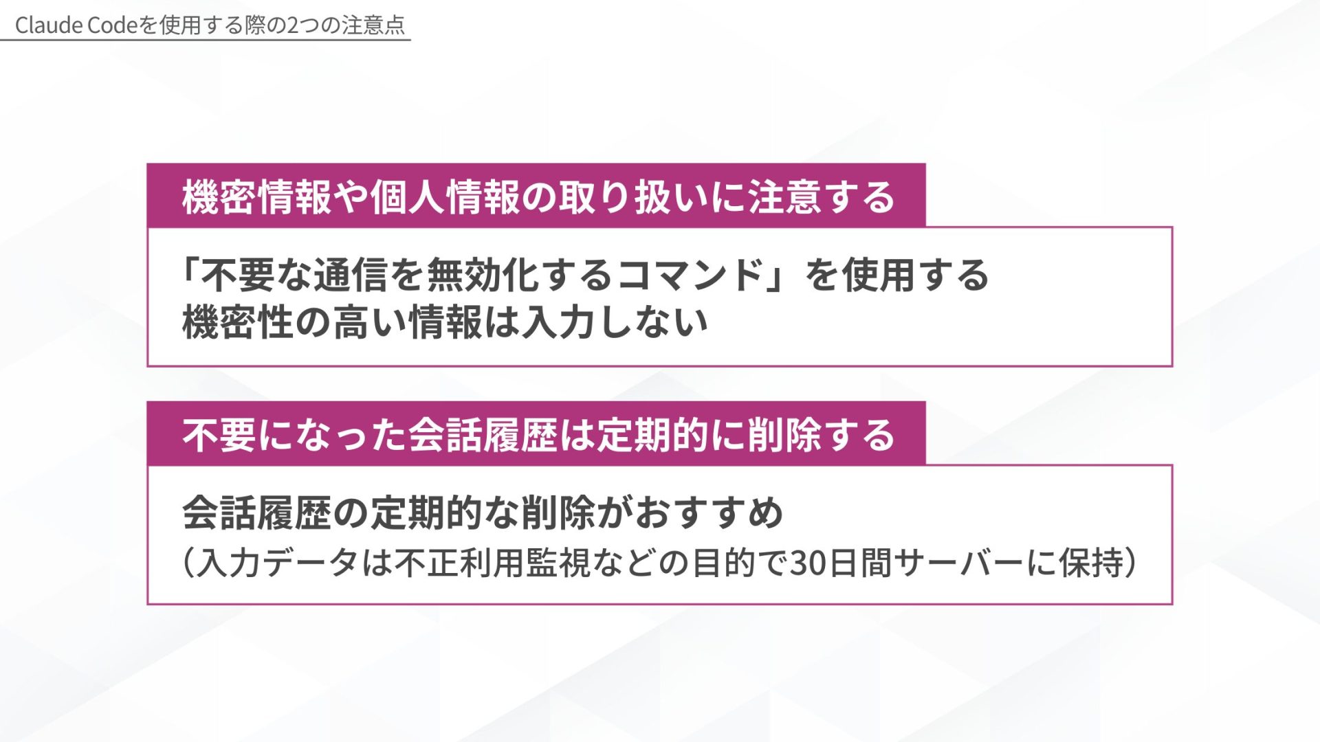 Claude Codeを使用する際の2つの注意点 機密情報や個人情報の取り扱いに注意する:「不要な通信を無効化するコマンド」を使用し機密性の高い情報は入力しない 不要になった会話履歴は定期的に削除する:会話履歴の定期的な削除がおすすめ(入力データは不正利用監視などの目的で30日間サーバーに保持)