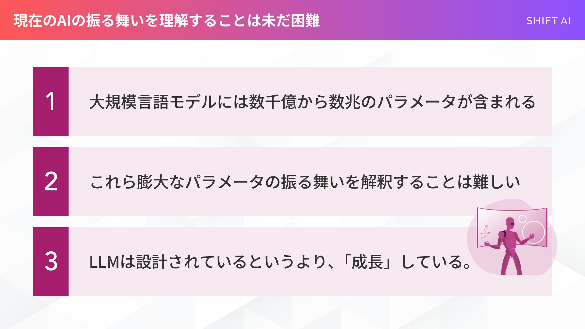 現在のAIの振る舞いを理解することは未だ困難
大規模言語モデルには数千億から数兆のパラメータが含まれる
これら膨大なパラメータの振る舞いを解釈することは難しい
LLMは設計されているというより、「成長」している。