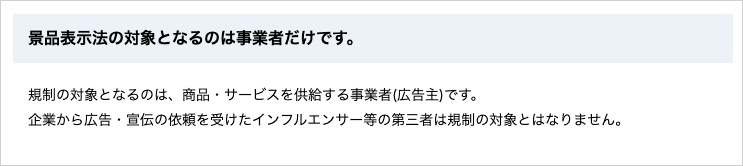 消費者庁のページで、景品表示法の規制対象は事業者(広告主)であり、依頼を受けたインフルエンサー等の第三者は対象とならないと明記されている箇所