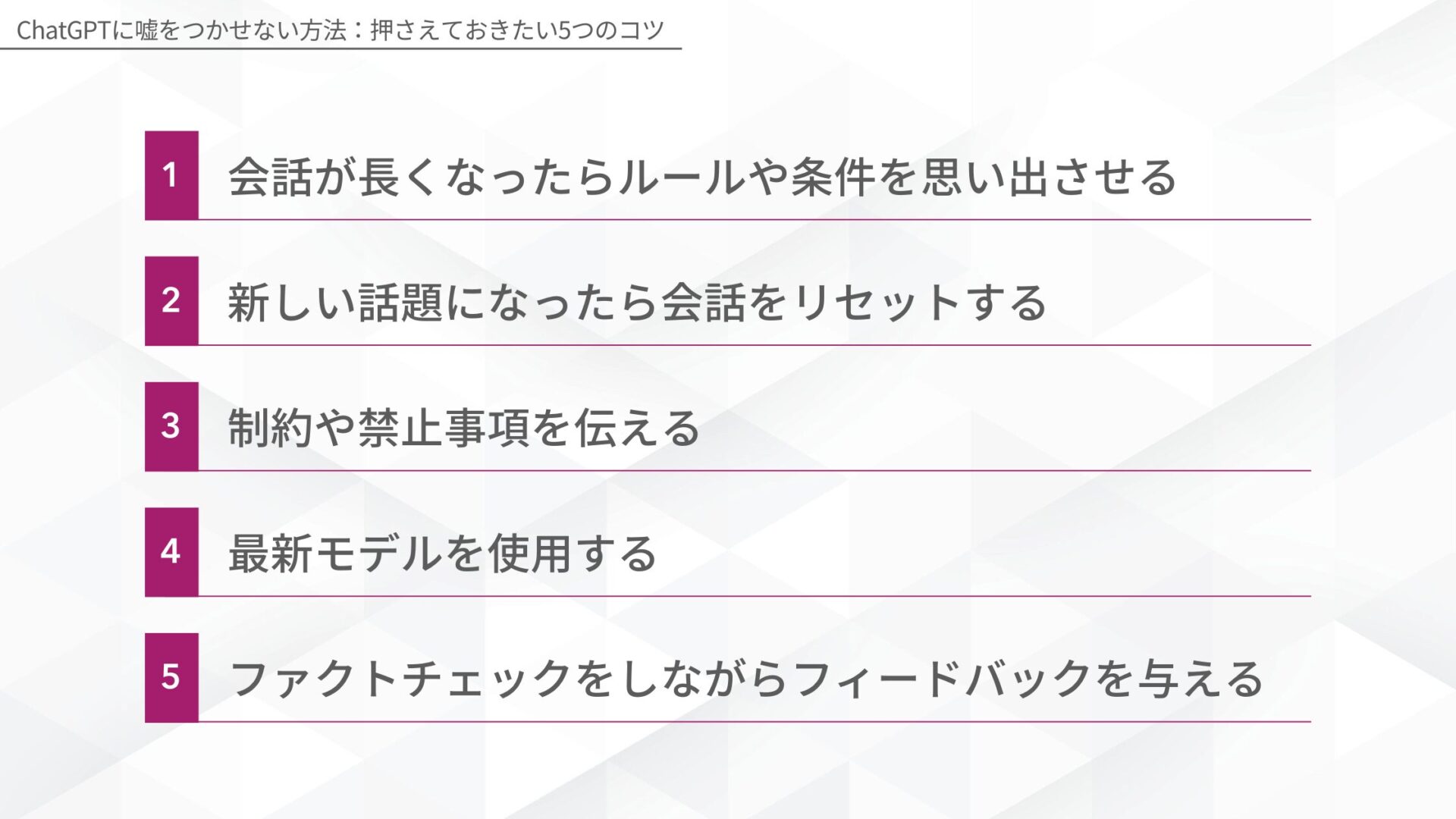 ChatGPTに嘘をつかせない方法：押さえておきたい5つのコツ(会話が長くなったらルールや条件を思い出させる/新しい話題になったら会話をリセットする/制約や禁止事項を伝える/最新モデルを使用する/ファクトチェックをしながらフィードバックを与える)