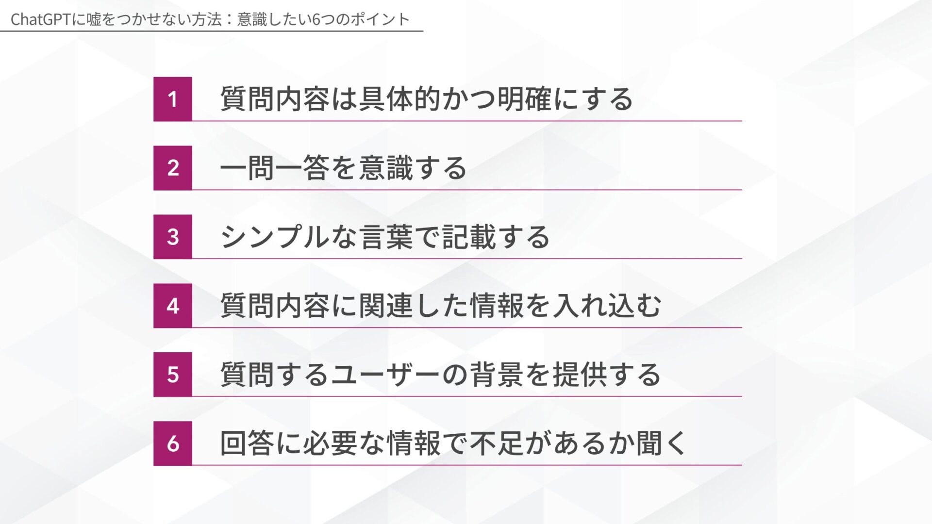 ChatGPTに嘘をつかせない方法：意識したい6つのポイント(質問内容は具体的かつ明確にする/一問一答を意識する/シンプルな言葉で記載する/質問内容に関連した情報を入れ込む/質問するユーザーの背景を提供する/回答に必要な情報で不足があるか聞く)