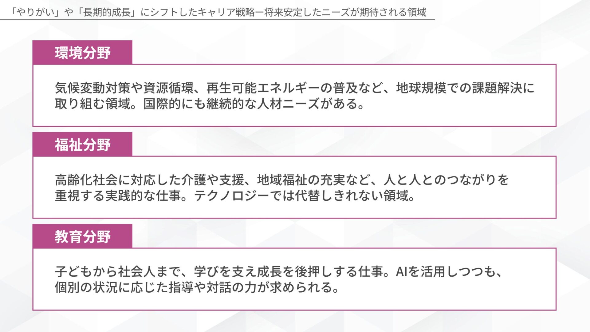 「やりがい」や「長期的成長」にシフトしたキャリア戦略(環境分野:気候変動対策や資源循環、再生可能エネルギーの普及など、地球規模での課題解決に取り組む領域。国際的にも継続的な人材ニーズがある。/福祉分野:高齢化社会に対応した介護や支援、地域福祉の充実など、人と人とのつながりを重視する実践的な仕事。テクノロジーでは代替しきれない領域。/教育分野:子どもから社会人まで、学びを支え成長を後押しする仕事。AIを活用しつつも、個別の状況に応じた指導や対話の力が求められる。)